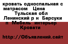 кровать односпальная с матрасом › Цена ­ 7 000 - Тульская обл., Ленинский р-н, Барсуки п. Мебель, интерьер » Кровати   